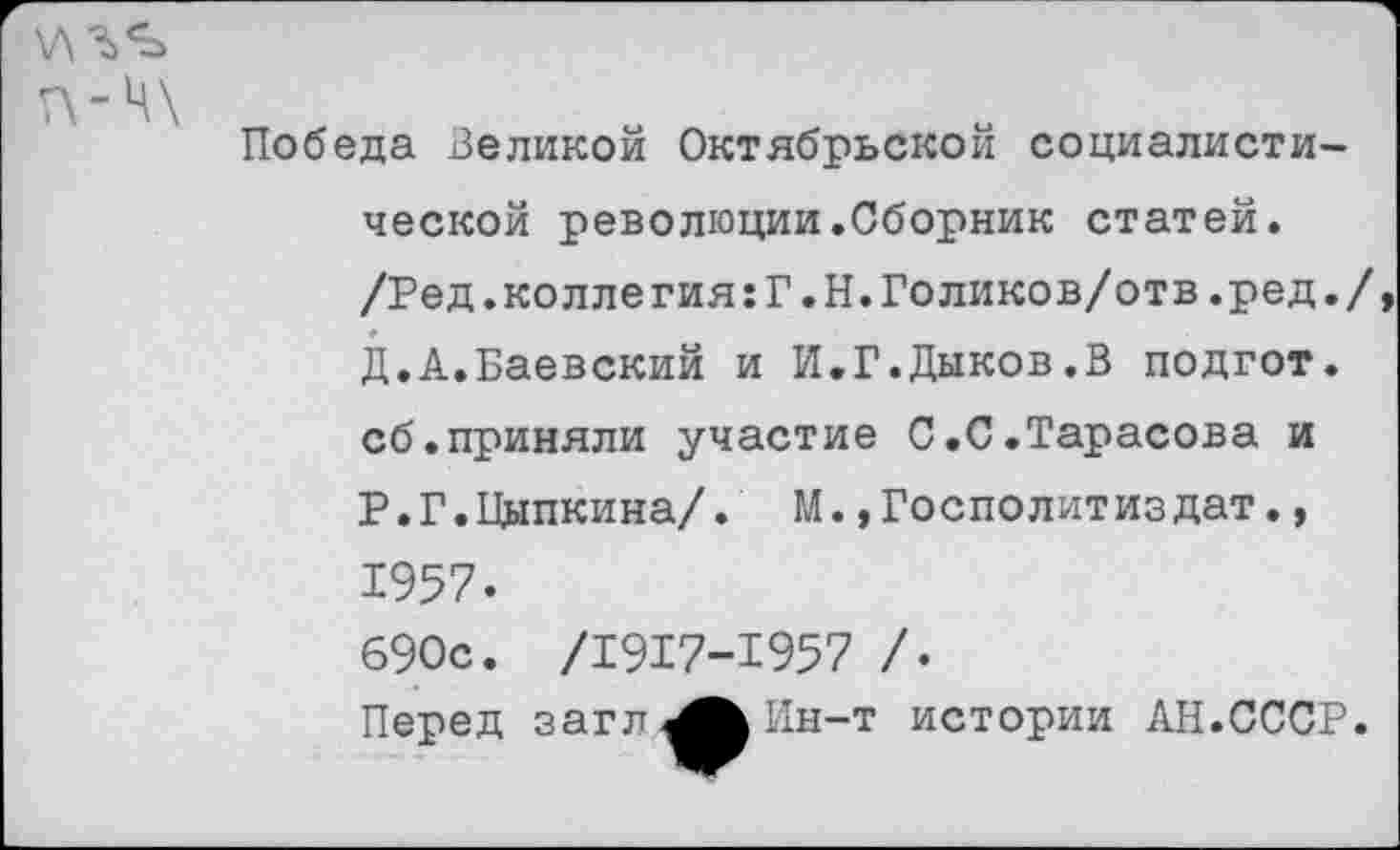 ﻿ц\
Победа Великой Октябрьской социалистической революции.Сборник статей. /Ред.колле гия:Г.Н.Голиков/отв.ред. Д.А.Баевский и И.Г.Дыков.В подгот. сб.приняли участие С.С.Тарасова и Р.Г.Цыпкина/. М.,Госполитиздат., 1957. 690с. /1917-1957 /•
Перед загл^^Ин-т истории АН.СССР